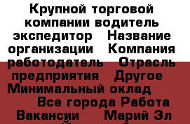 Крупной торговой компании водитель-экспедитор › Название организации ­ Компания-работодатель › Отрасль предприятия ­ Другое › Минимальный оклад ­ 23 000 - Все города Работа » Вакансии   . Марий Эл респ.,Йошкар-Ола г.